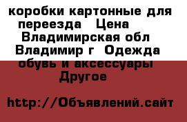 коробки картонные для переезда › Цена ­ 35 - Владимирская обл., Владимир г. Одежда, обувь и аксессуары » Другое   